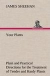 Your Plants Plain and Practical Directions for the Treatment of Tender and Hardy Plants in the House and in the Garden