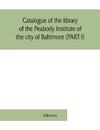 Catalogue of the library of the Peabody Institute of the city of Baltimore (PART I)