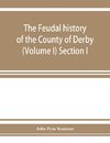 The feudal history of the County of Derby; (chiefly during the 11th, 12th, and 13th centuries) (Volume I) Section I.