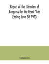 Report of the Librarian of Congress for the Fiscal Year Ending June 30 1903