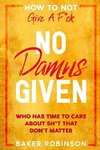 How To Not Give A F*CK: No Damns Given - Who Has Time To Care About Sh*t That Don't Matter