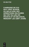 Campagne de dix-huit cent quinze, ou relations des operations militaires qui ont eu lieu en France et en Belgique, pendant les cent jours