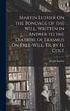 Martin Luther On the Bondage of the Will, Written in Answer to the Diatribe of Erasmus On Free-Will, Tr. by H. Cole
