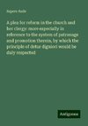 A plea for reform in the church and her clergy: more especially in reference to the system of patronage and promotion therein, by which the principle of detur digniori would be duly respected
