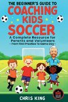 The Beginner's Guide To Coaching Kids Soccer (Ages 5 to 10) - A Complete Resource For Parents And Volunteers - From First Practice To Game Day