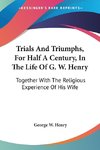 Trials And Triumphs, For Half A Century, In The Life Of G. W. Henry