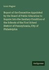 Report of the Committee Appointed by the Board of Public Education to Inquire Into the Sanitary Condition of the Schools of the First School District of Pennsylvania, City of Philadelphia