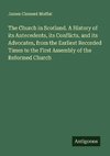 The Church in Scotland. A History of its Antecedents, its Conflicts, and its Advocates, from the Earliest Recorded Times to the First Assembly of the Reformed Church