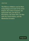 The History of Mexico and its Wars Comprising an Account of the Aztec Empire, the Cortez Conquest, the Spaniards' Rule, the Mexican Revolution, the Texan War, the War with the United States, and the Maximilian Invasion