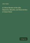 A Critical Review of the Life, Character, Miracles, and Resurrection of Jesus Christ