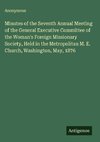 Minutes of the Seventh Annual Meeting of the General Executive Committee of the Woman's Foreign Missionary Society, Held in the Metropolitan M. E. Church, Washington, May, 1876