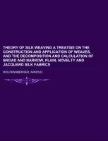 Theory of Silk Weaving  A Treatise on the Construction and Application of Weaves, and the Decomposition and Calculation of Broad and Narrow, Plain, Novelty and Jacquard Silk Fabrics