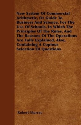 New System Of Commercial Arithmetic, Or Guide To Business And Science, For The Use Of Schools. In Which The Principles Of The Rules, And The Reasons Of The Operations Are Fully Explained, Also, Containing A Copious Selection Of Questions