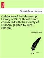 Catalogue of the Manuscript Library of Sir Cuthbert Sharp, connected with the County of Durham. [Edited by Sir C. Sharpe.]