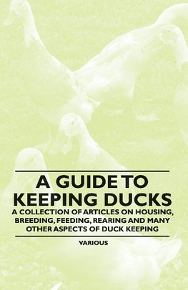 A Guide to Keeping Ducks - A Collection of Articles on Housing, Breeding, Feeding, Rearing and Many Other Aspects of Duck Keeping
