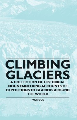 Climbing Glaciers - A Collection of Historical Mountaineering Accounts of Expeditions to Glaciers Around the World