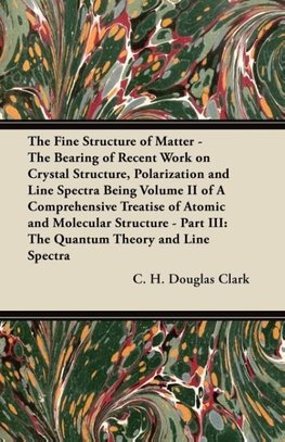 The Fine Structure of Matter - The Bearing of Recent Work on Crystal Structure, Polarization and Line Spectra Being Volume II of A Comprehensive Treatise of Atomic and Molecular Structure - Part III