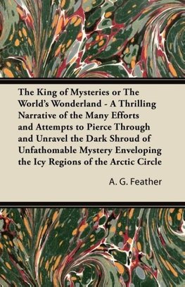 The King of Mysteries or The World's Wonderland - A Thrilling Narrative of the Many Efforts and Attempts to Pierce Through and Unravel the Dark Shroud of Unfathomable Mystery Enveloping the Icy Regions of the Arctic Circle