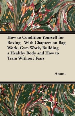 How to Condition Yourself for Boxing - With Chapters on Bag Work, Gym Work, Building a Healthy Body and How to Train Without Tears