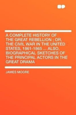 A   Complete History of the Great Rebellion; Or, the Civil War in the United States, 1861-1865 ... Also, Biographical Sketches of the Principal Actors