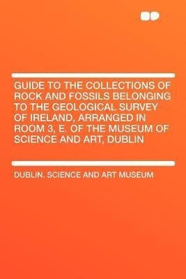 Guide to the Collections of Rock and Fossils Belonging to the Geological Survey of Ireland, Arranged in Room 3, E. of the Museum of Science and Art, Dublin