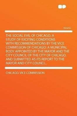 The Social Evil of Chicago; a Study of Exciting Conditions With Recommendations by the Vice Commission of Chicago