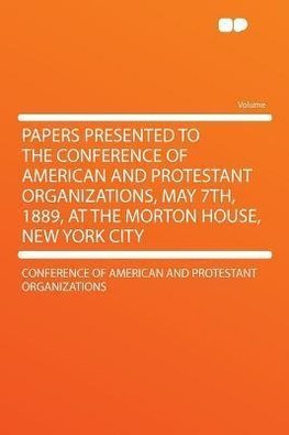 Papers Presented to the Conference of American and Protestant Organizations, May 7th, 1889, at the Morton House, New York City