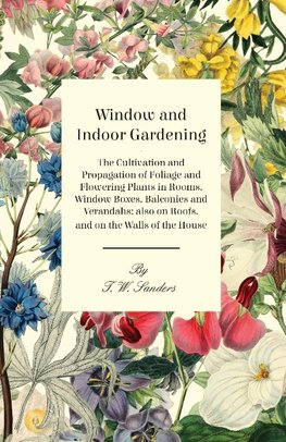 Window and Indoor Gardening - The Cultivation and Propagation of Foliage and Flowering Plants in Rooms, Window Boxes, Balconies and Verandahs; also on Roofs, and on the Walls of the House