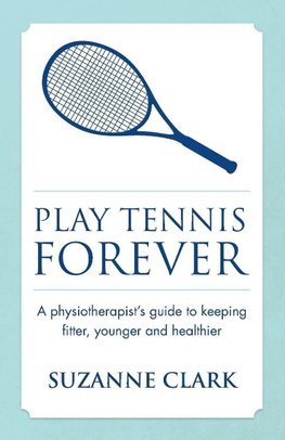 Play Tennis Forever - A Physiotherapist's Guide to Keeping Fitter, Younger and Healthier