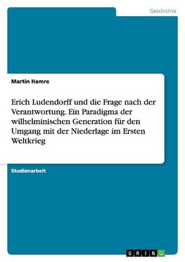Erich Ludendorff und die Frage nach der Verantwortung. Ein Paradigma der wilhelminischen Generation für den Umgang mit der Niederlage im Ersten Weltkrieg