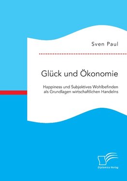 Glück und Ökonomie: Happiness und Subjektives Wohlbefinden als Grundlagen wirtschaftlichen Handelns