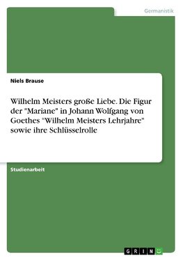 Wilhelm Meisters große Liebe. Die Figur der "Mariane" in Johann Wolfgang von Goethes "Wilhelm Meisters Lehrjahre" sowie ihre Schlüsselrolle