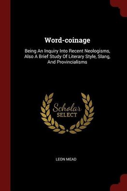 Word-Coinage: Being an Inquiry Into Recent Neologisms, Also a Brief Study of Literary Style, Slang, and Provincialisms