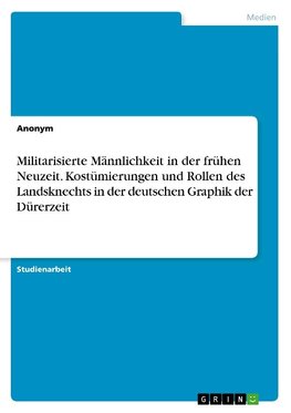 Militarisierte Männlichkeit in der frühen Neuzeit. Kostümierungen und Rollen des Landsknechts in der deutschen Graphik der Dürerzeit