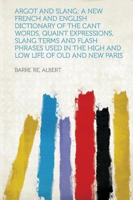 Argot and Slang; a New French and English Dictionary of the Cant Words, Quaint Expressions, Slang Terms and Flash Phrases Used in the High and Low Life of Old and New Paris