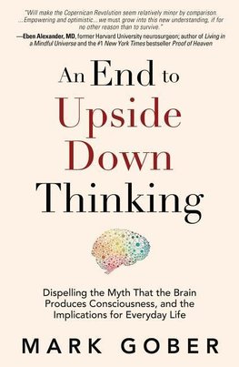An End to Upside Down Thinking: Dispelling the Myth That the Brain Produces Consciousness, and the Implications for Everyday Life