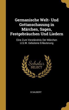 Germanische Welt- Und Gottanschauung in Märchen, Sagen, Festgebräuchen Und Liedern: Eine Zum Verständnis Der Märchen U.S.W. Gebotene Erläuterung