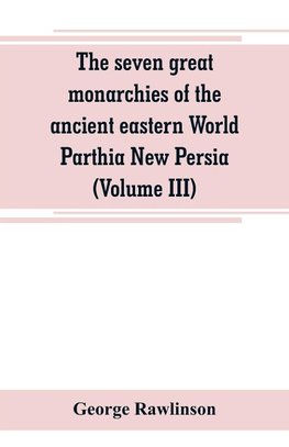The seven great monarchies of the ancient eastern World Parthia New Persia (Volume III)