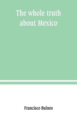 The whole truth about Mexico; President Wilson's responsibility