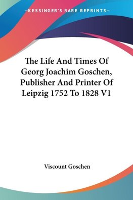 The Life And Times Of Georg Joachim Goschen, Publisher And Printer Of Leipzig 1752 To 1828 V1