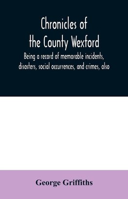 Chronicles of the County Wexford, being a record of memorable incidents, disasters, social occurrences, and crimes, also, biographies of eminent persons, &c., &c., brought down to the year 1877