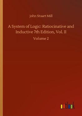 A System of Logic: Ratiocinative and Inductive 7th Edition, Vol. II