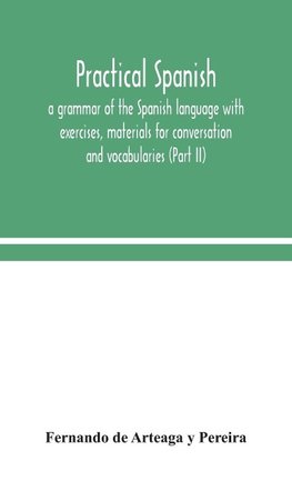 Practical Spanish, A Grammar Of The Spanish Language With Exercises, Materials For Conversation And Vocabularies (Part Ii)