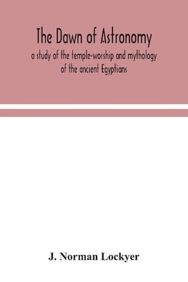 The Dawn Of Astronomy; A Study Of The Temple-Worship And Mythology Of The Ancient Egyptians