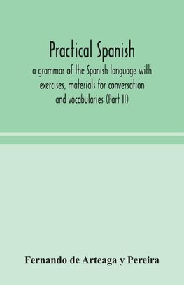 Practical Spanish, A Grammar Of The Spanish Language With Exercises, Materials For Conversation And Vocabularies (Part Ii)