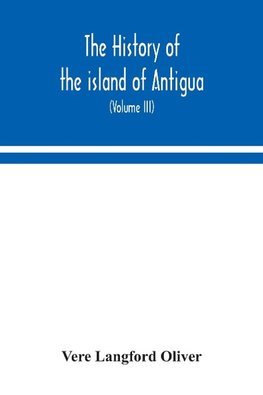 The history of the island of Antigua, one of the Leeward Caribbees in the West Indies, from the first settlement in 1635 to the present time (Volume III)