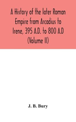 A History Of The Later Roman Empire From Arcadius To Irene, 395 A.D. To 800 A.D (Volume Ii)