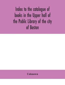 Index To The Catalogue Of Books In The Upper Hall Of The Public Library Of The City Of Boston