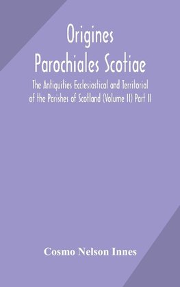 Origines Parochiales Scotiae. The Antiquities Ecclesiastical And Territorial Of The Parishes Of Scotland (Volume Ii) Part Ii.