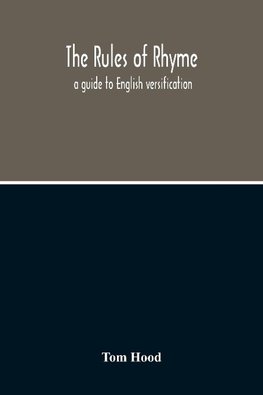 The Rules Of Rhyme; A Guide To English Versification. With A Compendious Dictionary Of Rhymes, An Examination Of Classical Measures, And Comments Upon Burlesque, Comic Verse, And Song-Writing